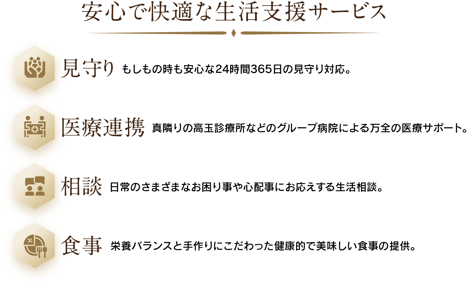 安心で快適な生活支援サービス：見守り(もしもの時も安心な24時間365日の見守り対応。)・医療連携(真隣りの高玉診療所などのグループ病院による万全の医療サポート。)・相談(日常のさまざまなお困り事や心配事にお応えする生活相談。)・食事(栄養バランスと手作りにこだわった健康的で美味しい食事の提供。)