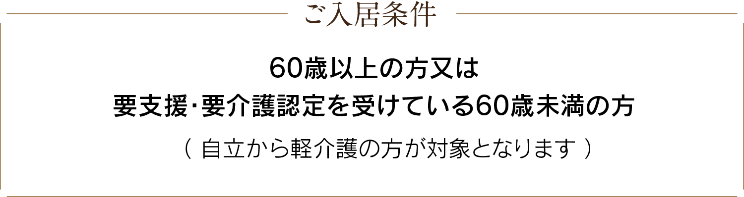 ご入居条件：60歳以上の方又は要支援・要介護認定を受けている60歳未満の方（自立から軽介護の方が対象となります）