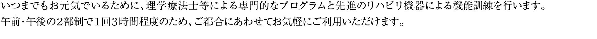 いつまでもお元気でいるために、理学療法士等による専門的なプログラムと先進のリハビリ機器による機能訓練を行います。午前・午後の２部制で１回３時間程度のため、ご都合にあわせてお気軽にご利用いただけます。