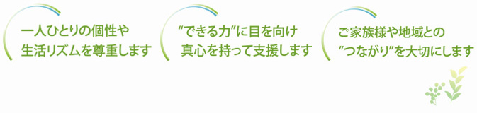 一人ひとりの個性や生活リズムを尊重します。”できる力”に目を向け真心を持って支援します。ご家族様や地域との”つながり”を大切にします。