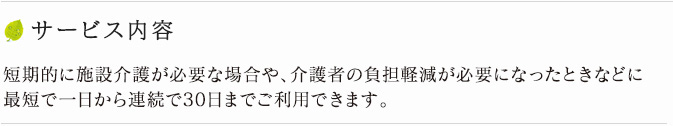 サービス内容 短期的に施設介護が必要な場合や、介護者の負担軽減が必要になったときなどに、最短で一泊からご利用できます。